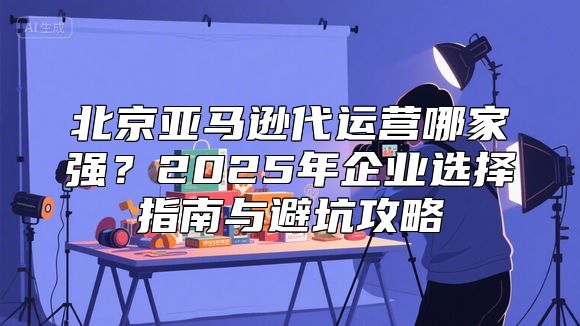 北京亚马逊代运营哪家强？2025年企业选择指南与避坑攻略