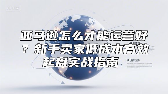 亚马逊怎么才能运营好？新手卖家低成本高效起盘实战指南​​