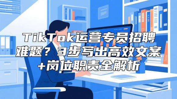 TikTok运营专员招聘难题？3步写出高效文案+岗位职责全解析