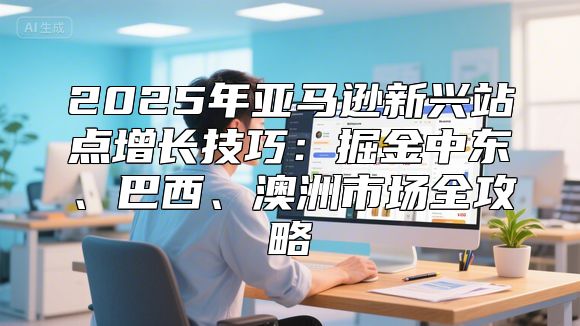 2025年亚马逊新兴站点增长技巧：掘金中东、巴西、澳洲市场全攻略