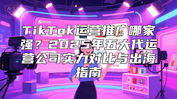 TikTok运营推广哪家强？2025年五大代运营公司实力对比与出海指南