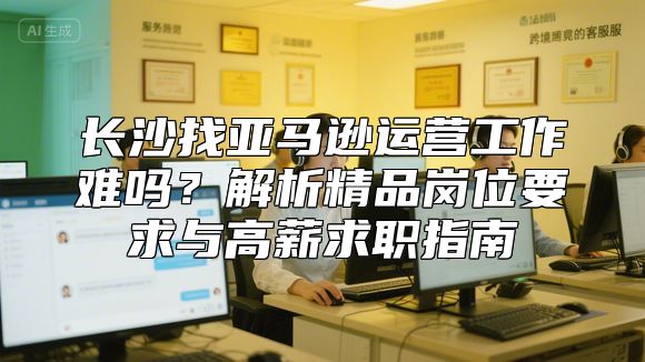 长沙找亚马逊运营工作难吗？解析精品岗位要求与高薪求职指南