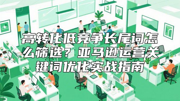 高转化低竞争长尾词怎么筛选？亚马逊运营关键词优化实战指南