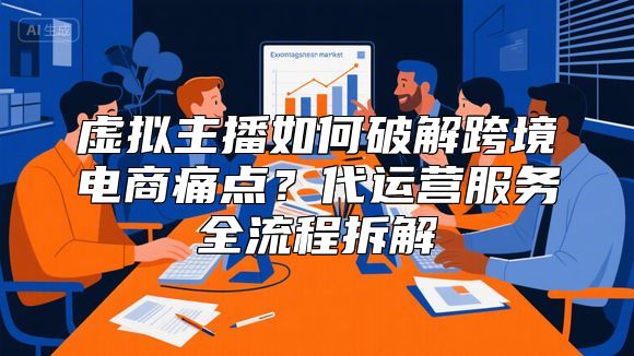 虚拟主播如何破解跨境电商痛点？代运营服务全流程拆解