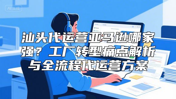 汕头代运营亚马逊哪家强？工厂转型痛点解析与全流程代运营方案