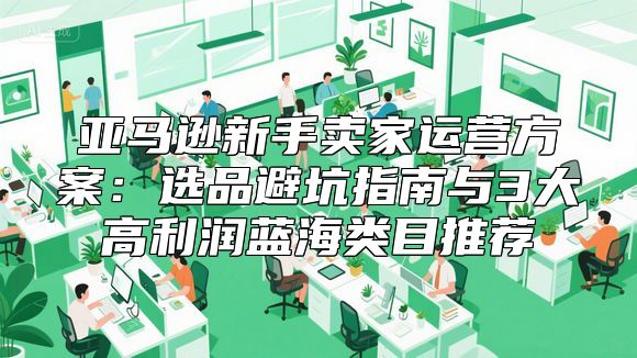 亚马逊新手卖家运营方案：选品避坑指南与3大高利润蓝海类目推荐