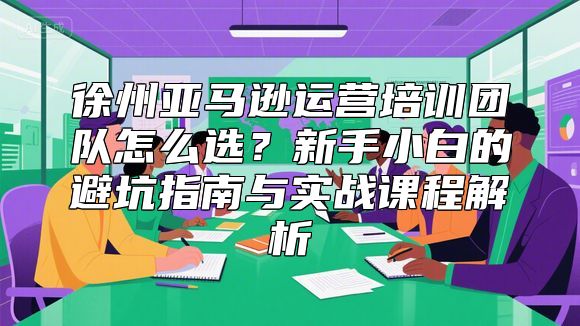 徐州亚马逊运营培训团队怎么选？新手小白的避坑指南与实战课程解析