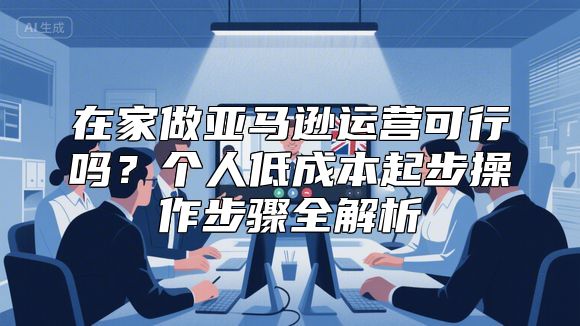 在家做亚马逊运营可行吗？个人低成本起步操作步骤全解析