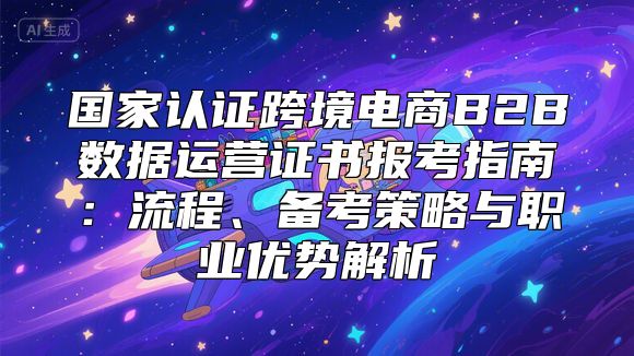 国家认证跨境电商B2B数据运营证书报考指南：流程、备考策略与职业优势解析