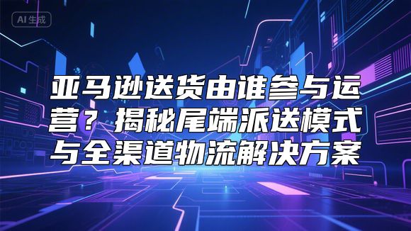 亚马逊送货由谁参与运营？揭秘尾端派送模式与全渠道物流解决方案