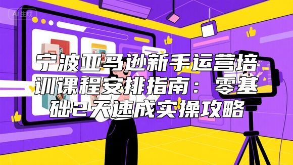 宁波亚马逊新手运营培训课程安排指南：零基础2天速成实操攻略
