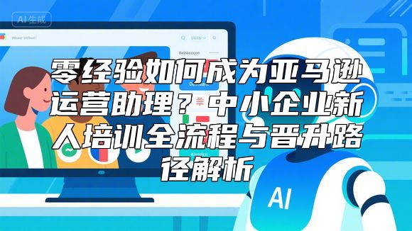 零经验如何成为亚马逊运营助理？中小企业新人培训全流程与晋升路径解析