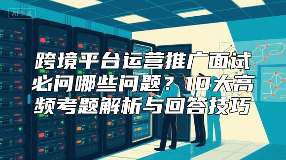 跨境平台运营推广面试必问哪些问题？10大高频考题解析与回答技巧