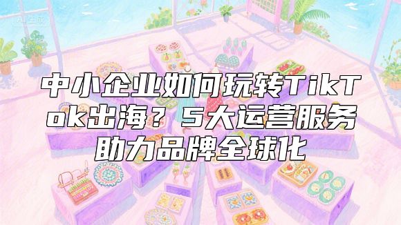 中小企业如何玩转TikTok出海？5大运营服务助力品牌全球化