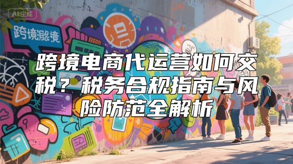 跨境电商代运营如何交税？税务合规指南与风险防范全解析
