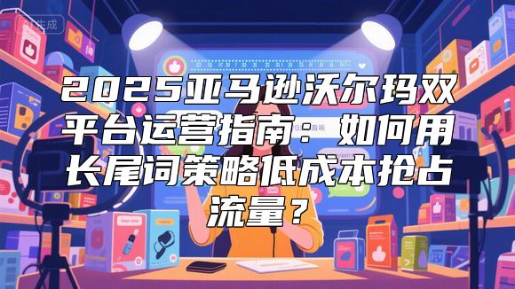 2025亚马逊沃尔玛双平台运营指南：如何用长尾词策略低成本抢占流量？