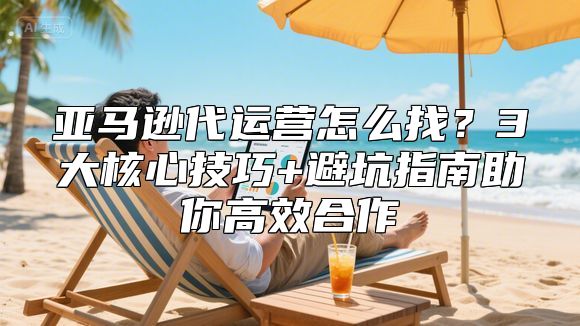 亚马逊代运营怎么找？3大核心技巧+避坑指南助你高效合作