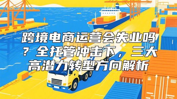 跨境电商运营会失业吗？全托管冲击下，三大高潜力转型方向解析
