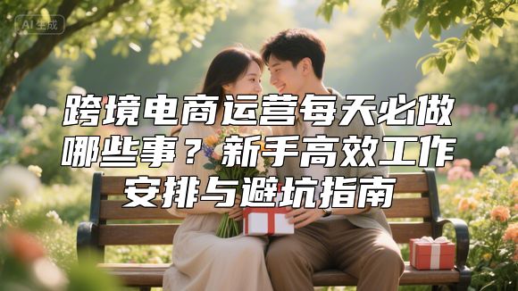 跨境电商运营每天必做哪些事？新手高效工作安排与避坑指南