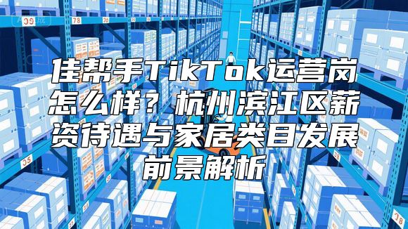佳帮手TikTok运营岗怎么样？杭州滨江区薪资待遇与家居类目发展前景解析