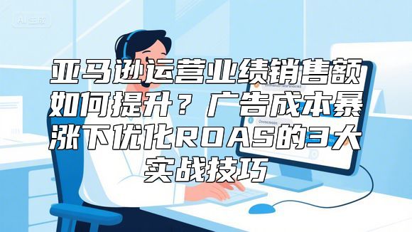 亚马逊运营业绩销售额如何提升？广告成本暴涨下优化ROAS的3大实战技巧