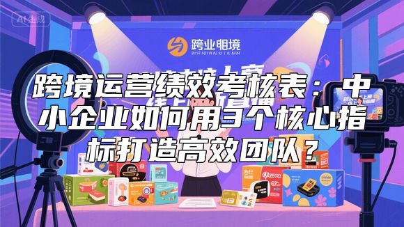 跨境运营绩效考核表：中小企业如何用3个核心指标打造高效团队？