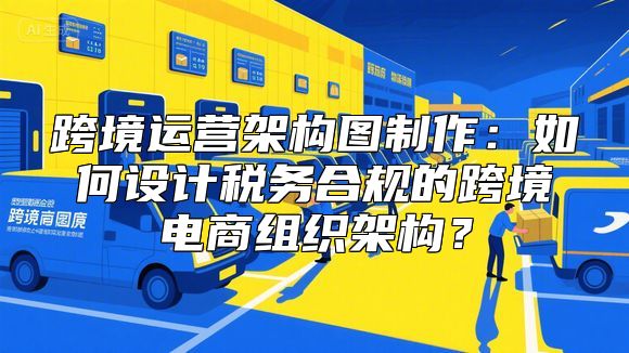 跨境运营架构图制作：如何设计税务合规的跨境电商组织架构？