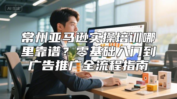 常州亚马逊实操培训哪里靠谱？零基础入门到广告推广全流程指南