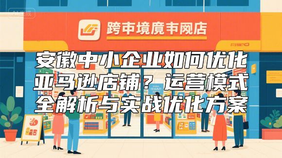 安徽中小企业如何优化亚马逊店铺？运营模式全解析与实战优化方案