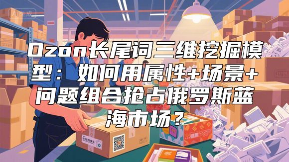Ozon长尾词三维挖掘模型：如何用属性+场景+问题组合抢占俄罗斯蓝海市场？