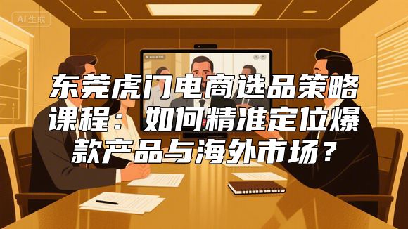 东莞虎门电商选品策略课程：如何精准定位爆款产品与海外市场？