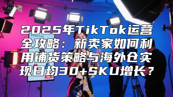 2025年TikTok运营全攻略：新卖家如何利用铺货策略与海外仓实现日均30+SKU增长？