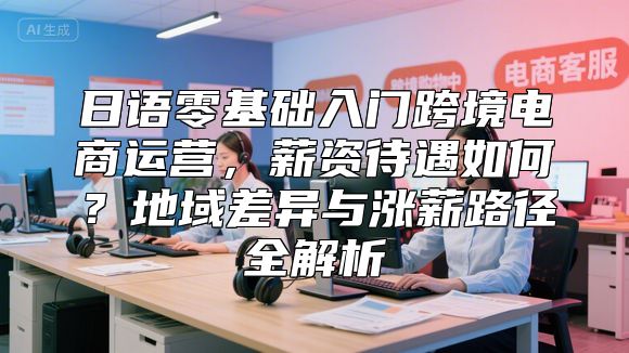 日语零基础入门跨境电商运营，薪资待遇如何？地域差异与涨薪路径全解析