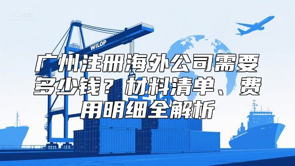 广州注册海外公司需要多少钱？材料清单、费用明细全解析
