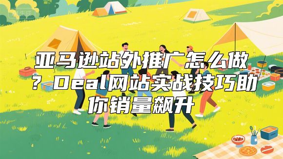 亚马逊站外推广怎么做？Deal网站实战技巧助你销量飙升