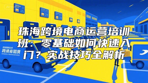 珠海跨境电商运营培训班：零基础如何快速入门？实战技巧全解析