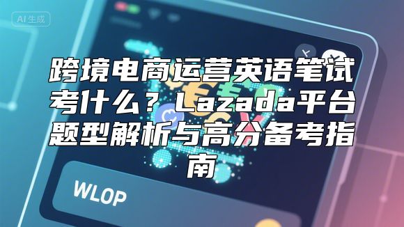跨境电商运营英语笔试考什么？Lazada平台题型解析与高分备考指南