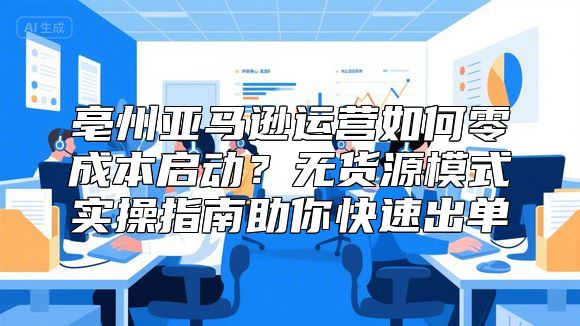 亳州亚马逊运营如何零成本启动？无货源模式实操指南助你快速出单