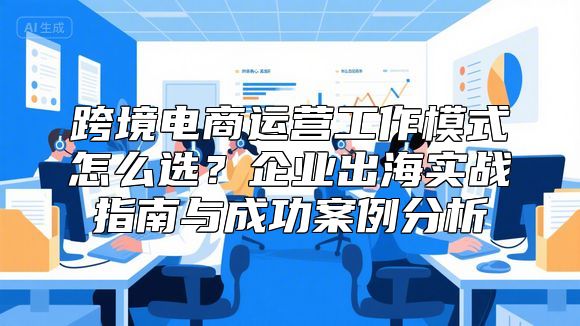 跨境电商运营工作模式怎么选？企业出海实战指南与成功案例分析