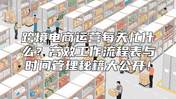跨境电商运营每天忙什么？高效工作流程表与时间管理秘籍大公开！