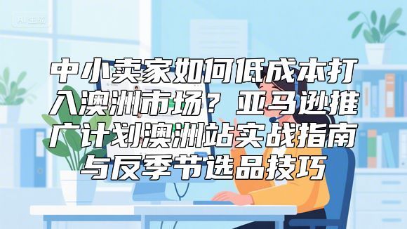 中小卖家如何低成本打入澳洲市场？亚马逊推广计划澳洲站实战指南与反季节选品技巧