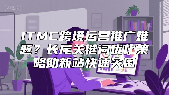 ITMC跨境运营推广难题？长尾关键词优化策略助新站快速突围