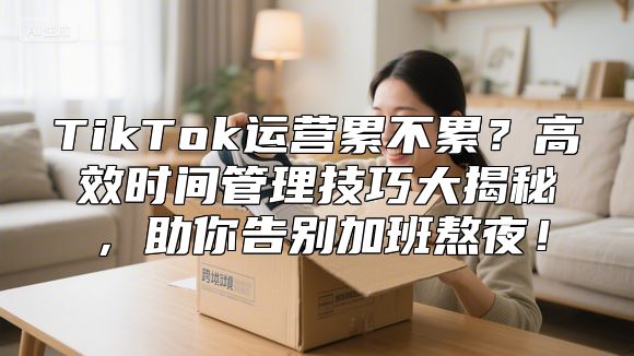 TikTok运营累不累？高效时间管理技巧大揭秘，助你告别加班熬夜！