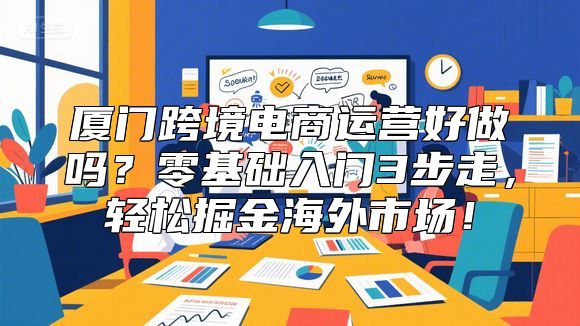厦门跨境电商运营好做吗？零基础入门3步走，轻松掘金海外市场！