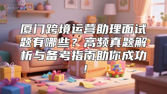 厦门跨境运营助理面试题有哪些？高频真题解析与备考指南助你成功！