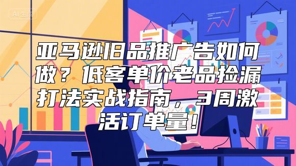 亚马逊旧品推广告如何做？低客单价老品捡漏打法实战指南，3周激活订单量！
