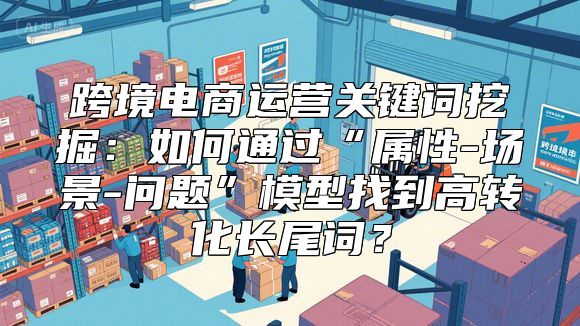 跨境电商运营关键词挖掘：如何通过“属性-场景-问题”模型找到高转化长尾词？