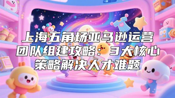 上海五角场亚马逊运营团队组建攻略：3大核心策略解决人才难题