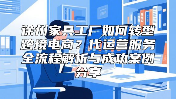 徐州家具工厂如何转型跨境电商？代运营服务全流程解析与成功案例分享