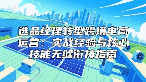 选品经理转型跨境电商运营：实战经验与核心技能无缝衔接指南
